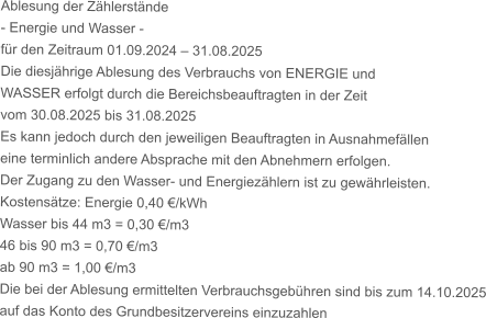 Ablesung der Zhlerstnde - Energie und Wasser - fr den Zeitraum 01.09.2024  31.08.2025 Die diesjhrige Ablesung des Verbrauchs von ENERGIE und WASSER erfolgt durch die Bereichsbeauftragten in der Zeit vom 30.08.2025 bis 31.08.2025 Es kann jedoch durch den jeweiligen Beauftragten in Ausnahmefllen eine terminlich andere Absprache mit den Abnehmern erfolgen. Der Zugang zu den Wasser- und Energiezhlern ist zu gewhrleisten. Kostenstze: Energie 0,40 /kWh Wasser bis 44 m3 = 0,30 /m3 46 bis 90 m3 = 0,70 /m3 ab 90 m3 = 1,00 /m3 Die bei der Ablesung ermittelten Verbrauchsgebhren sind bis zum 14.10.2025 auf das Konto des Grundbesitzervereins einzuzahlen